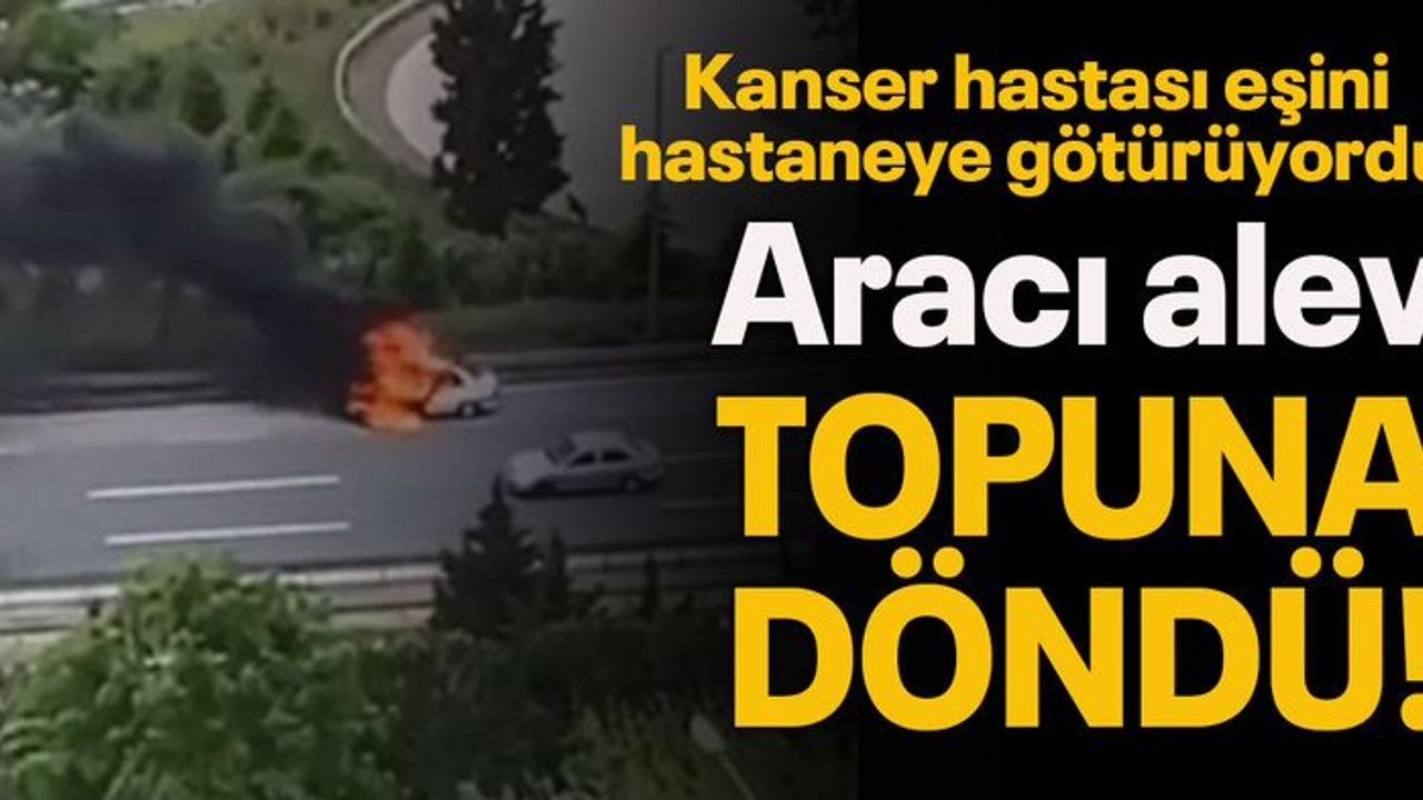 Kanser hastası eşini hastaneye götürüyordu, aracı alev topuna döndü